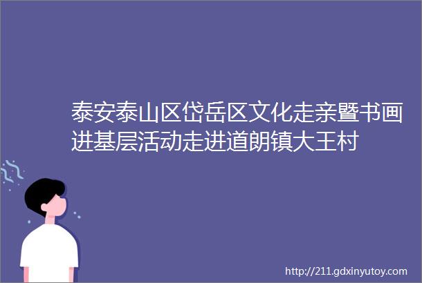 泰安泰山区岱岳区文化走亲暨书画进基层活动走进道朗镇大王村